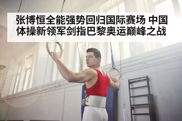 张博恒全能强势回归国际赛场 中国体操新领军剑指巴黎奥运巅峰之战